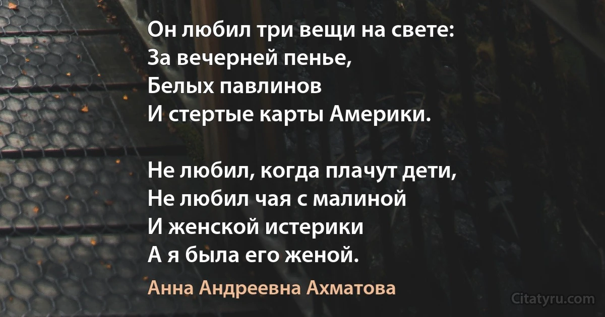 Он любил три вещи на свете:
За вечерней пенье, 
Белых павлинов
И стертые карты Америки.

Не любил, когда плачут дети,
Не любил чая с малиной
И женской истерики 
А я была его женой. (Анна Андреевна Ахматова)