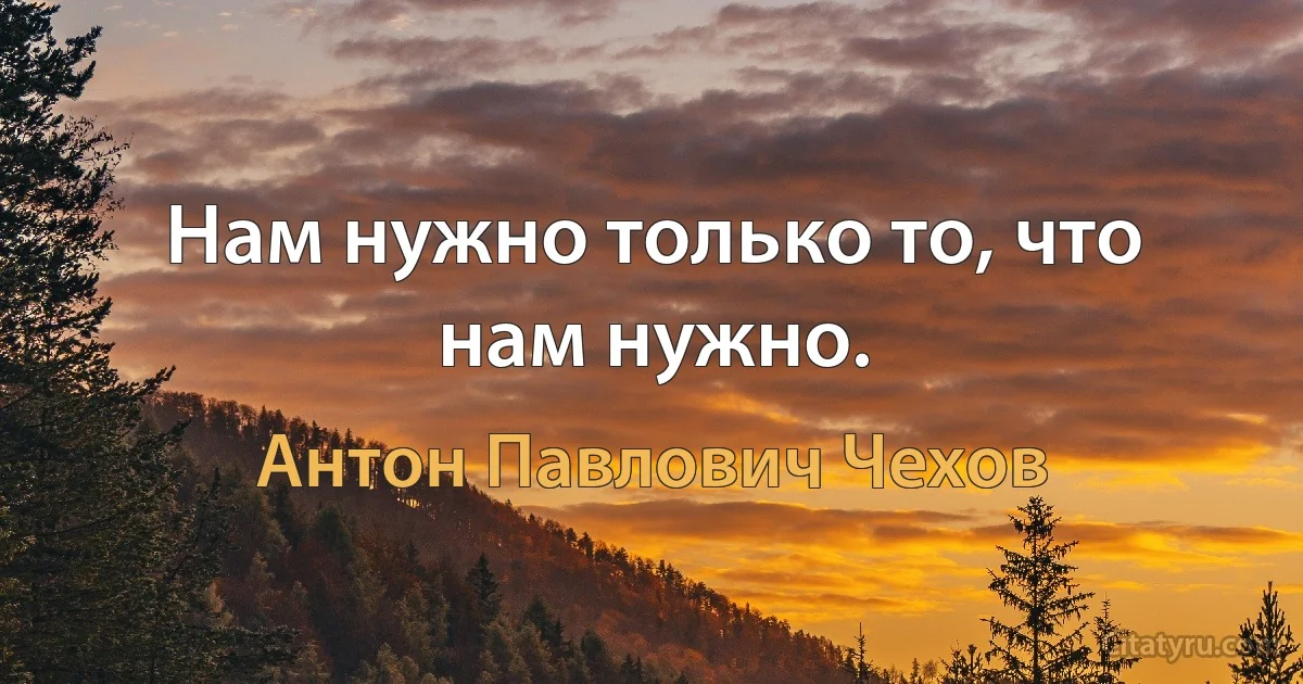 Нам нужно только то, что нам нужно. (Антон Павлович Чехов)