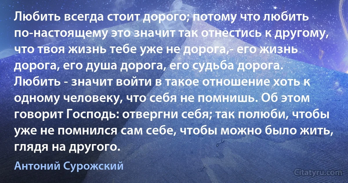 Любить всегда стоит дорого; потому что любить по-настоящему это значит так отнестись к другому, что твоя жизнь тебе уже не дорога,- его жизнь дорога, его душа дорога, его судьба дорога. Любить - значит войти в такое отношение хоть к одному человеку, что себя не помнишь. Об этом говорит Господь: отвергни себя; так полюби, чтобы уже не помнился сам себе, чтобы можно было жить, глядя на другого. (Антоний Сурожский)