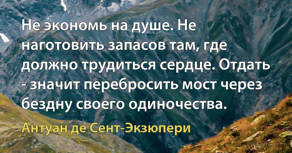 Не экономь на душе. Не наготовить запасов там, где должно трудиться сердце. Отдать - значит перебросить мост через бездну своего одиночества. (Антуан де Сент-Экзюпери)