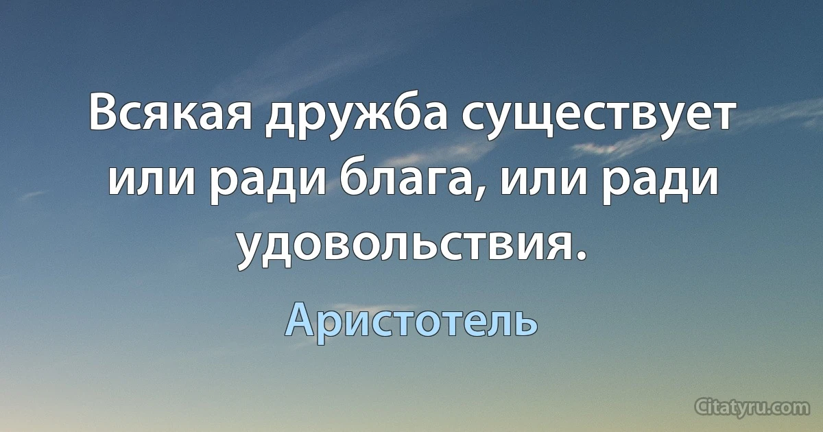 Всякая дружба существует или ради блага, или ради удовольствия. (Аристотель)