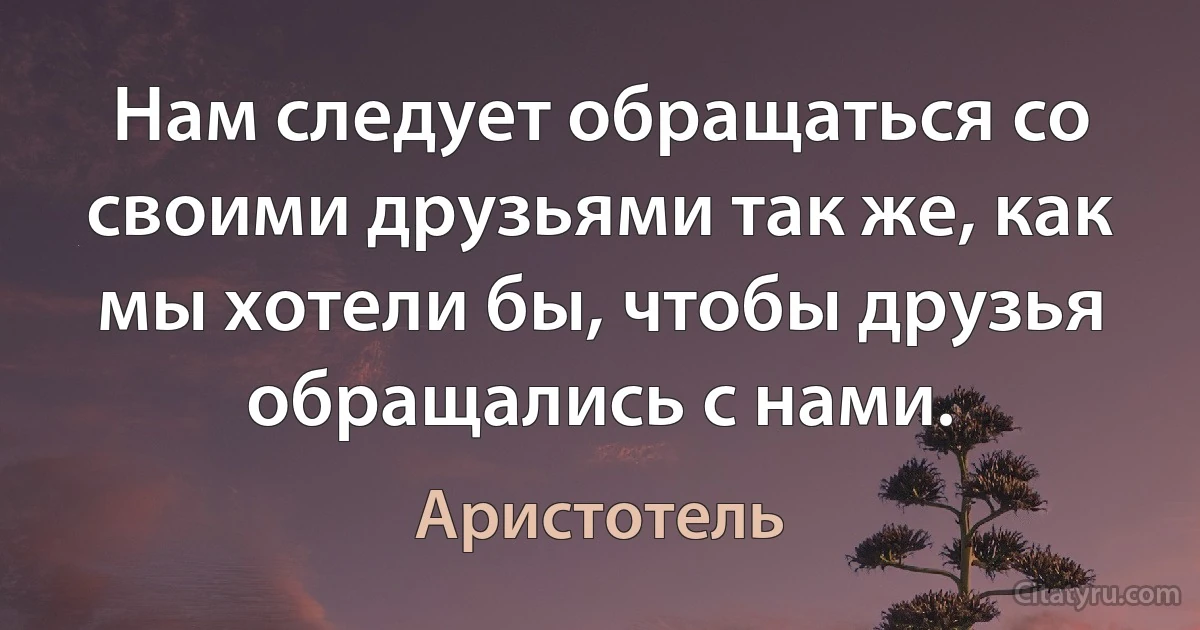 Нам следует обращаться со своими друзьями так же, как мы хотели бы, чтобы друзья обращались с нами. (Аристотель)