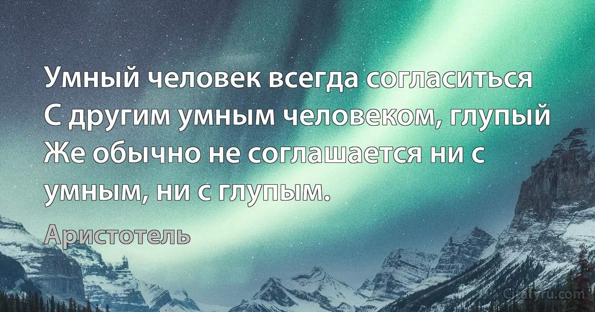 Умный человек всегда согласиться
С другим умным человеком, глупый
Же обычно не соглашается ни с умным, ни с глупым. (Аристотель)