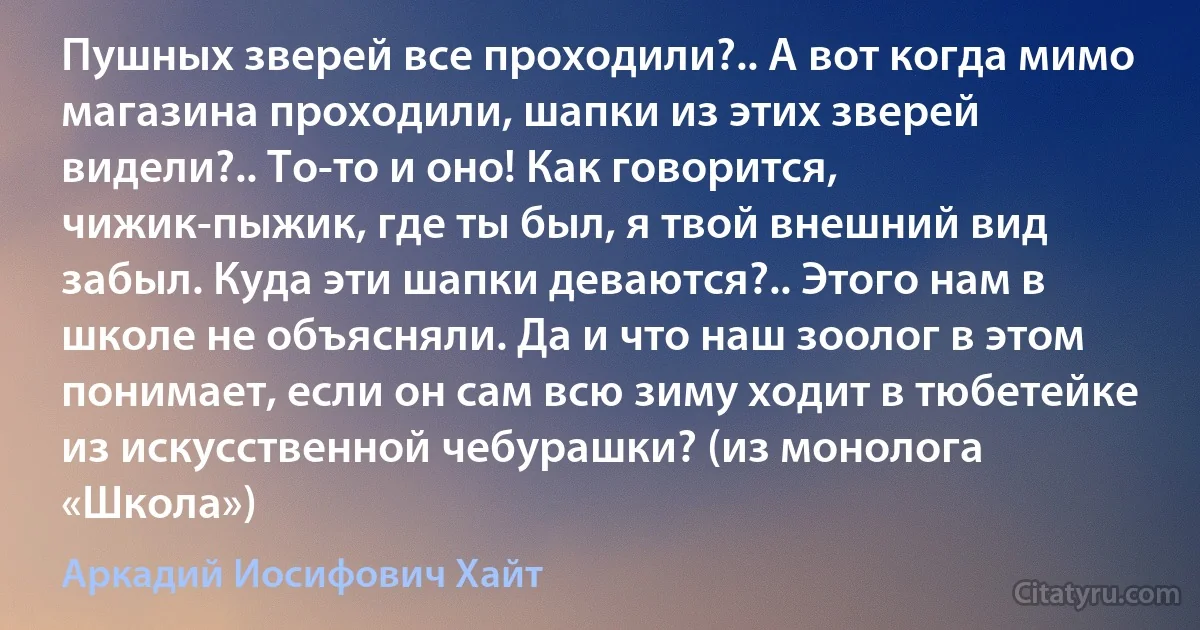 Пушных зверей все проходили?.. А вот когда мимо магазина проходили, шапки из этих зверей видели?.. То-то и оно! Как говорится, чижик-пыжик, где ты был, я твой внешний вид забыл. Куда эти шапки деваются?.. Этого нам в школе не объясняли. Да и что наш зоолог в этом понимает, если он сам всю зиму ходит в тюбетейке из искусственной чебурашки? (из монолога «Школа») (Аркадий Иосифович Хайт)