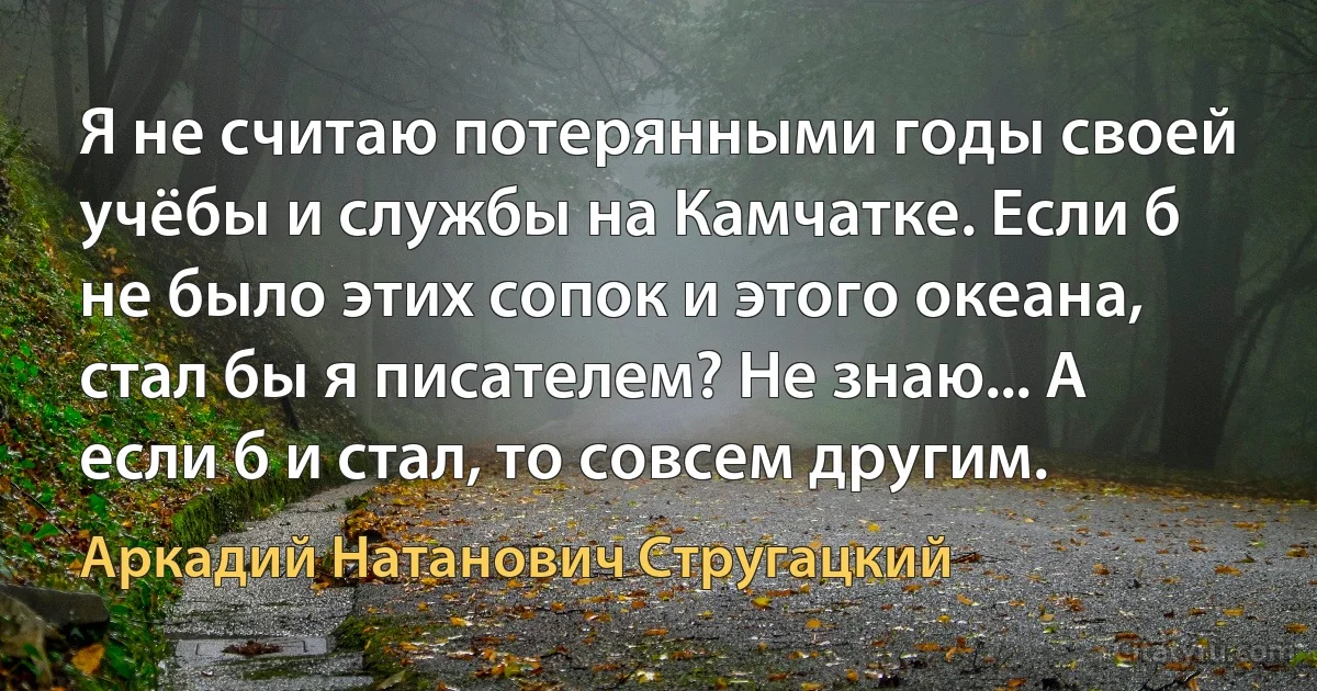 Я не считаю потерянными годы своей учёбы и службы на Камчатке. Если б не было этих сопок и этого океана, стал бы я писателем? Не знаю... А если б и стал, то совсем другим. (Аркадий Натанович Стругацкий)