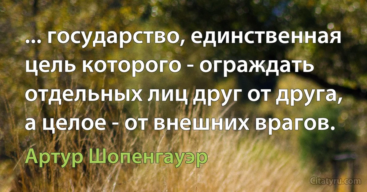 ... государство, единственная цель которого - ограждать отдельных лиц друг от друга, а целое - от внешних врагов. (Артур Шопенгауэр)