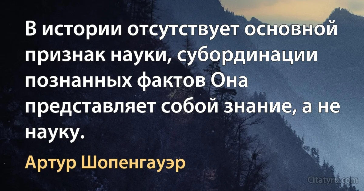 В истории отсутствует основной признак науки, субординации познанных фактов Oна представляет собой знание, а не науку. (Артур Шопенгауэр)