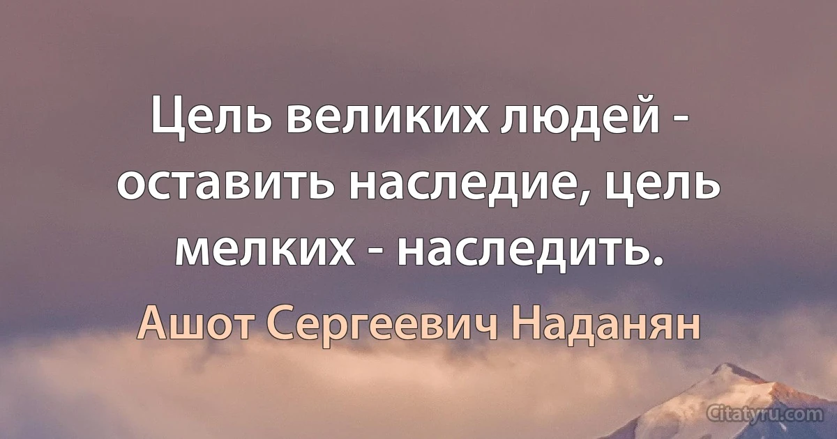 Цель великих людей - оставить наследие, цель мелких - наследить. (Ашот Сергеевич Наданян)