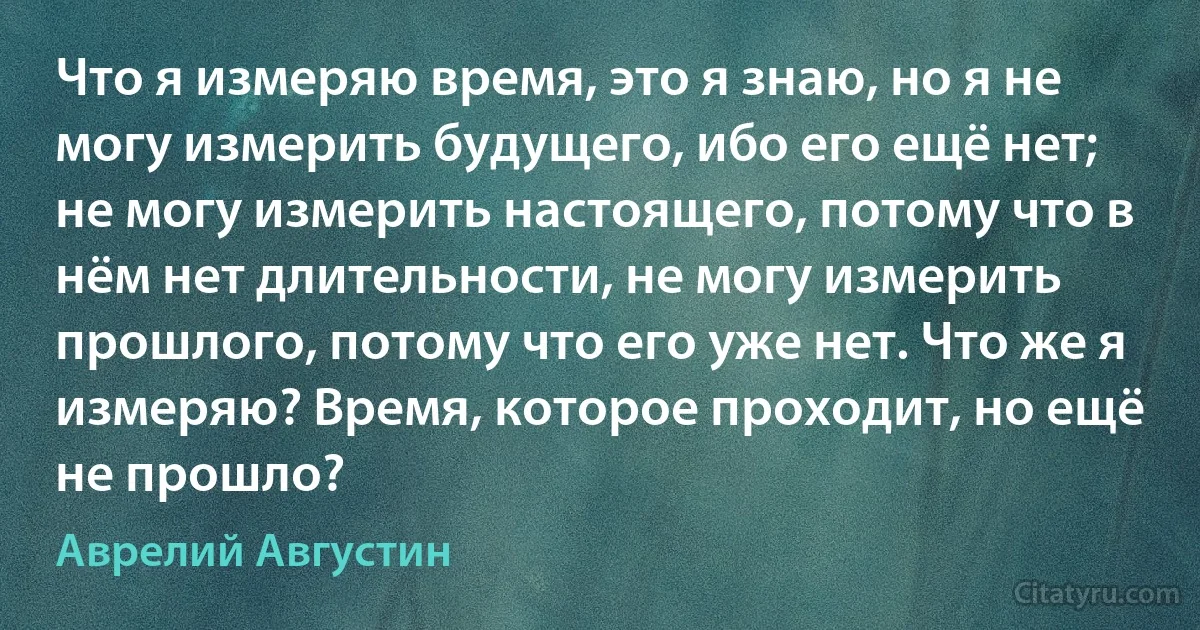 Что я измеряю время, это я знаю, но я не могу измерить будущего, ибо его ещё нет; не могу измерить настоящего, потому что в нём нет длительности, не могу измерить прошлого, потому что его уже нет. Что же я измеряю? Время, которое проходит, но ещё не прошло? (Аврелий Августин)