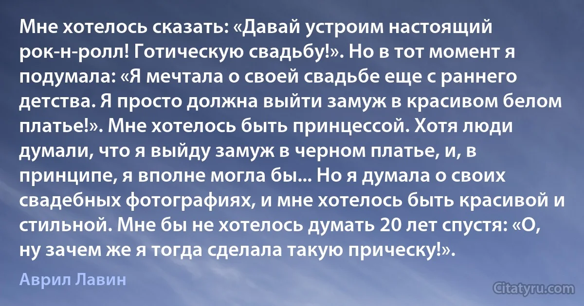 Мне хотелось сказать: «Давай устроим настоящий рок-н-ролл! Готическую свадьбу!». Но в тот момент я подумала: «Я мечтала о своей свадьбе еще с раннего детства. Я просто должна выйти замуж в красивом белом платье!». Мне хотелось быть принцессой. Хотя люди думали, что я выйду замуж в черном платье, и, в принципе, я вполне могла бы... Но я думала о своих свадебных фотографиях, и мне хотелось быть красивой и стильной. Мне бы не хотелось думать 20 лет спустя: «О, ну зачем же я тогда сделала такую прическу!». (Аврил Лавин)