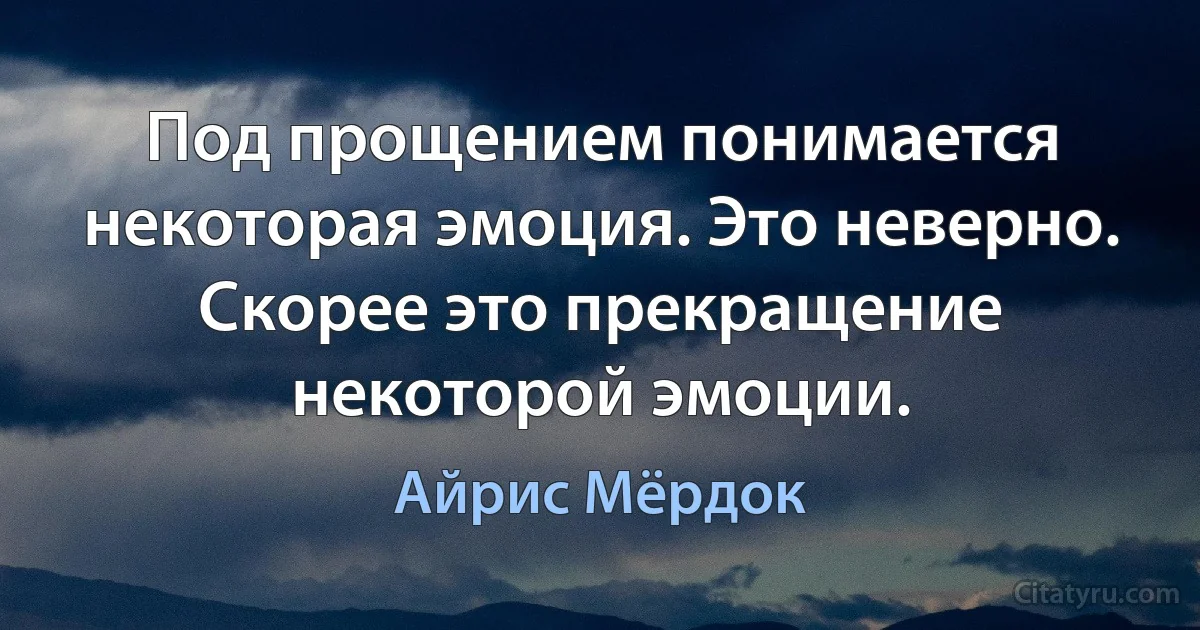 Под прощением понимается некоторая эмоция. Это неверно.
Скорее это прекращение некоторой эмоции. (Айрис Мёрдок)