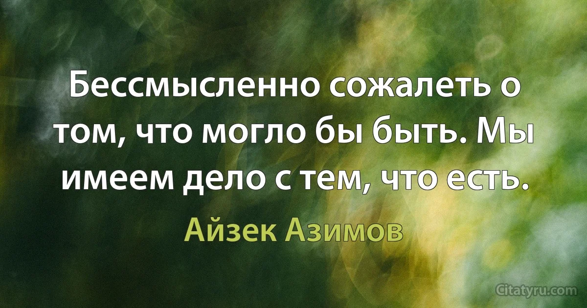 Бессмысленно сожалеть о том, что могло бы быть. Мы имеем дело с тем, что есть. (Айзек Азимов)