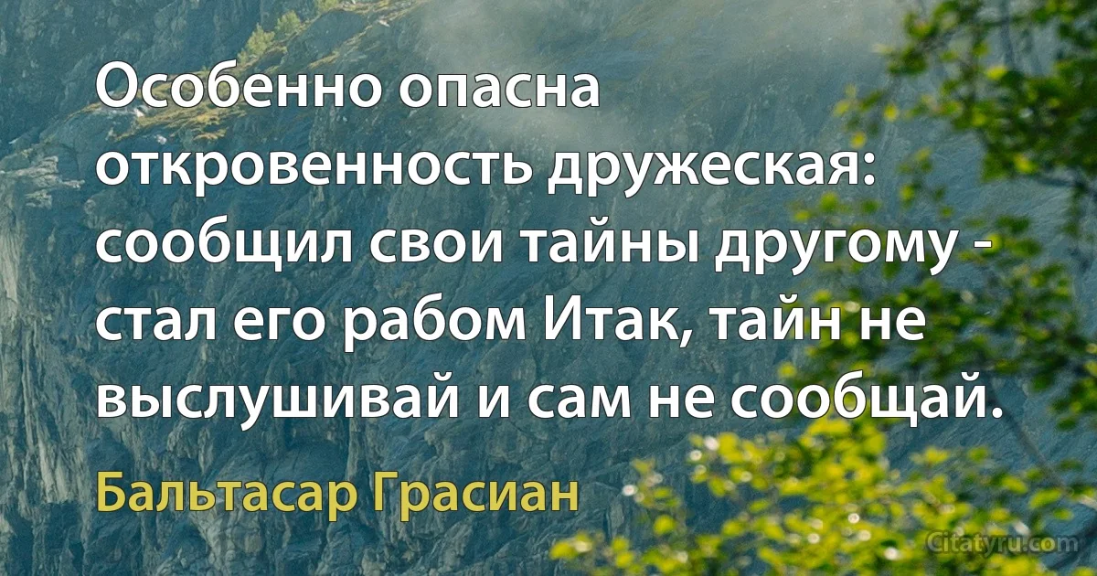 Особенно опасна откровенность дружеская: сообщил свои тайны другому - стал его рабом Итак, тайн не выслушивай и сам не сообщай. (Бальтасар Грасиан)