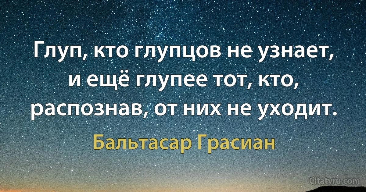 Глуп, кто глупцов не узнает, и ещё глупее тот, кто, распознав, от них не уходит. (Бальтасар Грасиан)