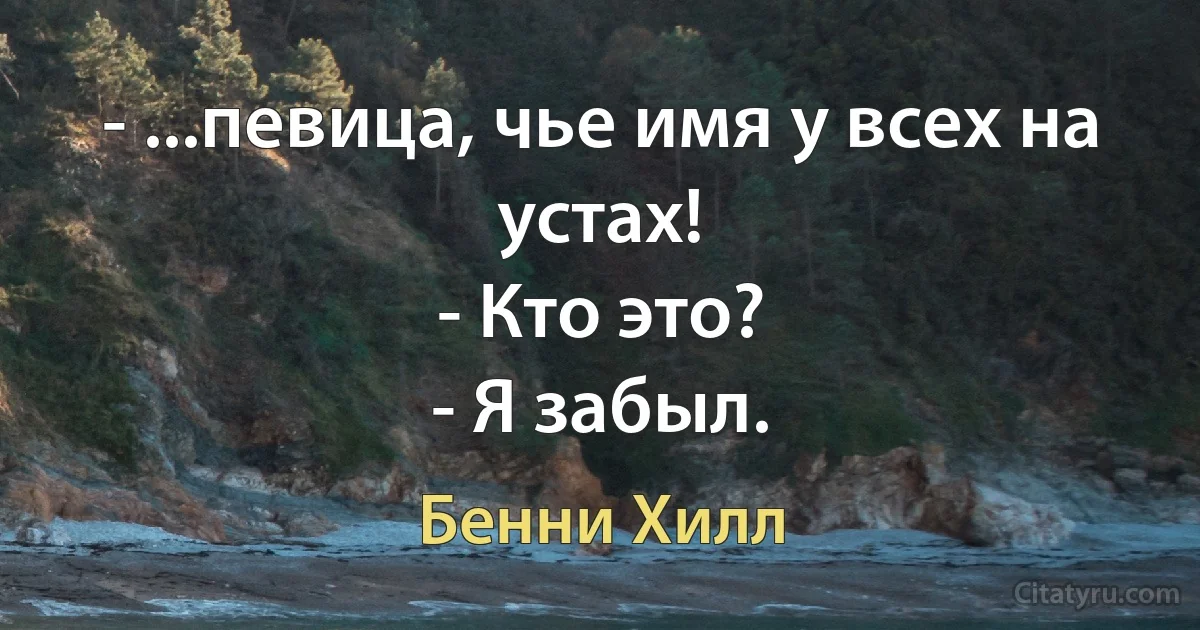 - ...певица, чье имя у всех на устах!
- Кто это?
- Я забыл. (Бенни Хилл)