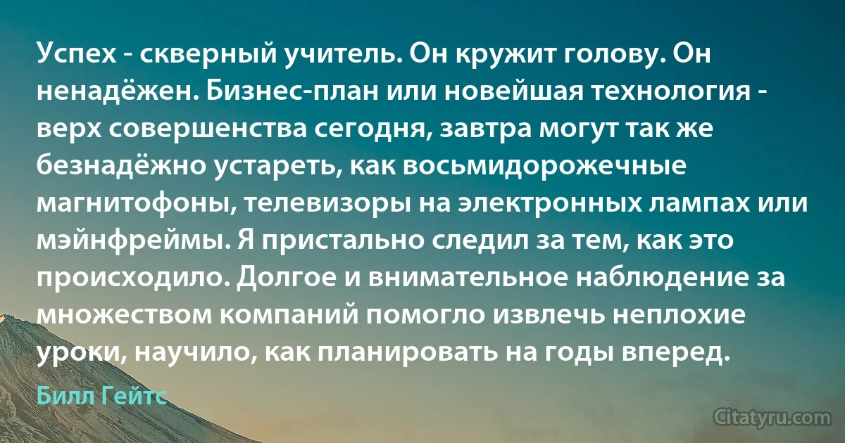 Успех - скверный учитель. Он кружит голову. Он ненадёжен. Бизнес-план или новейшая технология - верх совершенства сегодня, завтра могут так же безнадёжно устареть, как восьмидорожечные магнитофоны, телевизоры на электронных лампах или мэйнфреймы. Я пристально следил за тем, как это происходило. Долгое и внимательное наблюдение за множеством компаний помогло извлечь неплохие уроки, научило, как планировать на годы вперед. (Билл Гейтс)