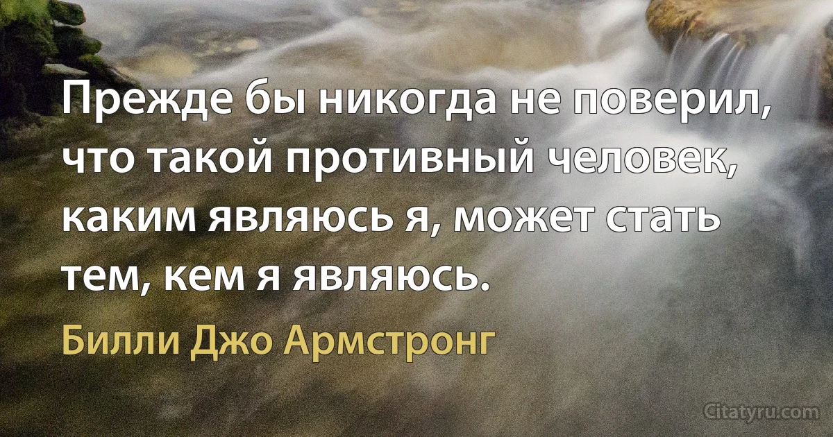 Прежде бы никогда не поверил, что такой противный человек, каким являюсь я, может стать тем, кем я являюсь. (Билли Джо Армстронг)