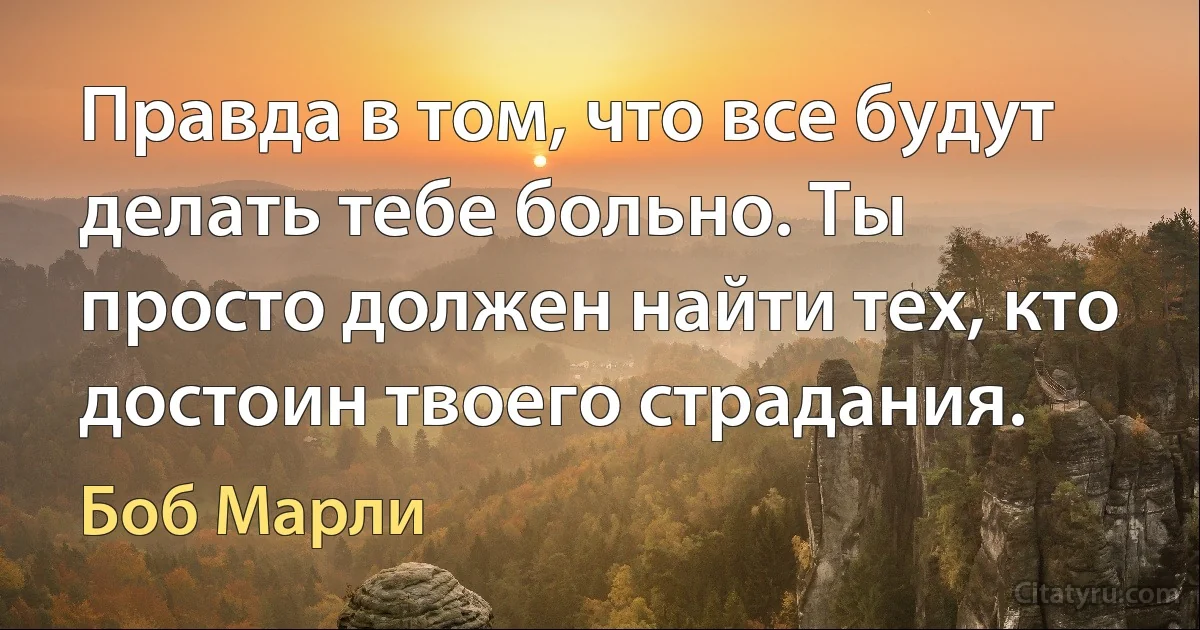 Правда в том, что все будут делать тебе больно. Ты просто должен найти тех, кто достоин твоего страдания. (Боб Марли)