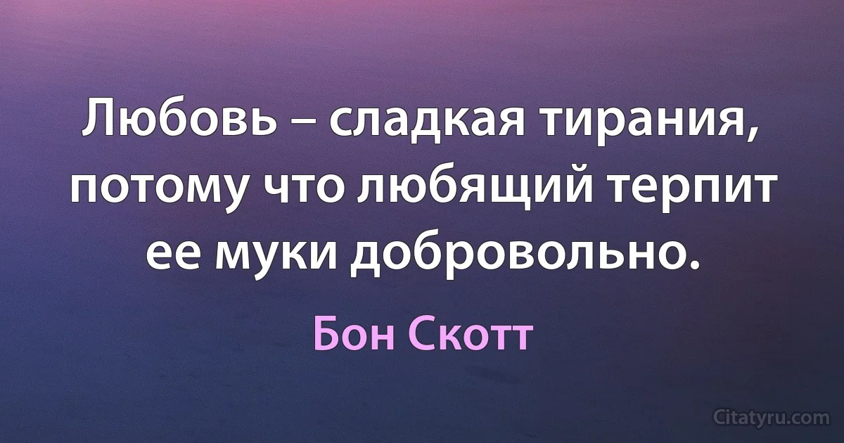 Любовь – сладкая тирания, потому что любящий терпит ее муки добровольно. (Бон Скотт)