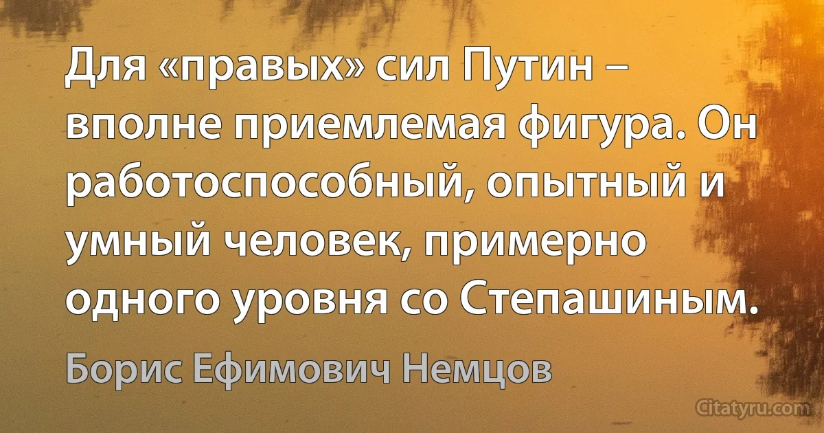 Для «правых» сил Путин – вполне приемлемая фигура. Он работоспособный, опытный и умный человек, примерно одного уровня со Степашиным. (Борис Ефимович Немцов)