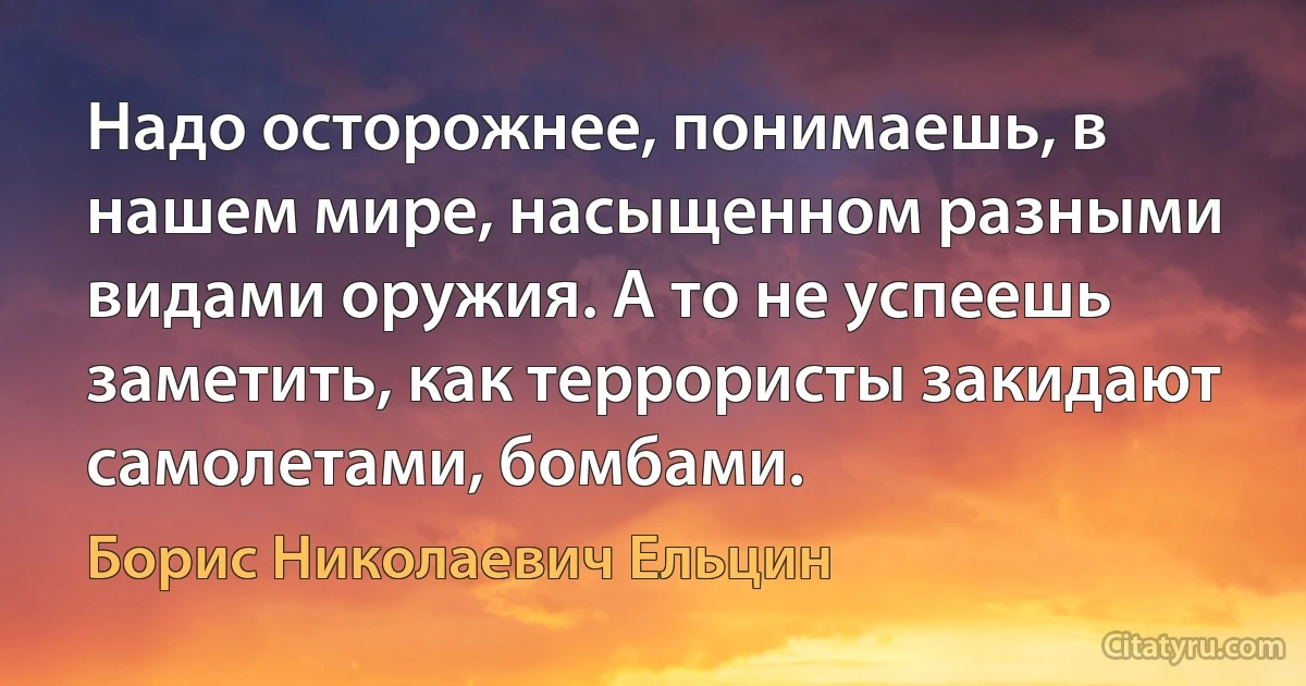 Надо осторожнее, понимаешь, в нашем мире, насыщенном разными видами оружия. А то не успеешь заметить, как террористы закидают самолетами, бомбами. (Борис Николаевич Ельцин)