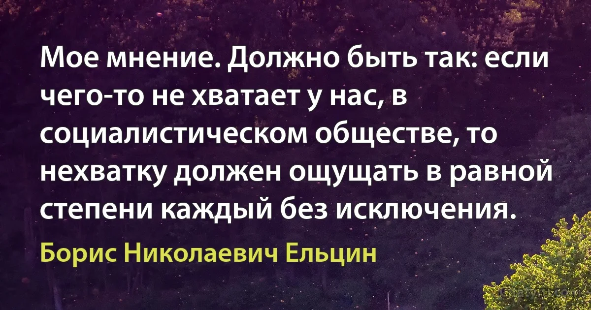 Мое мнение. Должно быть так: если чего-то не хватает у нас, в социалистическом обществе, то нехватку должен ощущать в равной степени каждый без исключения. (Борис Николаевич Ельцин)