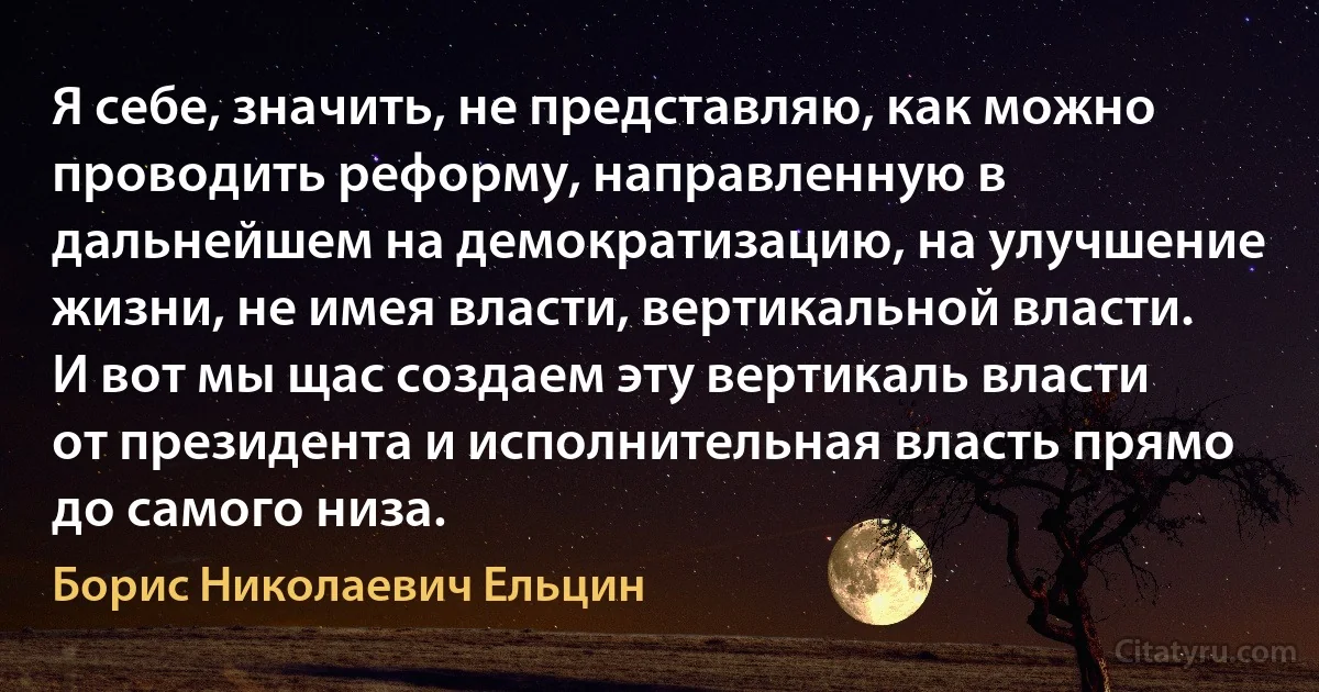 Я себе, значить, не представляю, как можно проводить реформу, направленную в дальнейшем на демократизацию, на улучшение жизни, не имея власти, вертикальной власти. И вот мы щас создаем эту вертикаль власти от президента и исполнительная власть прямо до самого низа. (Борис Николаевич Ельцин)