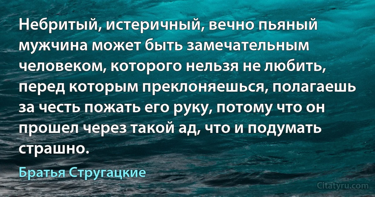 Небритый, истеричный, вечно пьяный мужчина может быть замечательным человеком, которого нельзя не любить, перед которым преклоняешься, полагаешь за честь пожать его руку, потому что он прошел через такой ад, что и подумать страшно. (Братья Стругацкие)