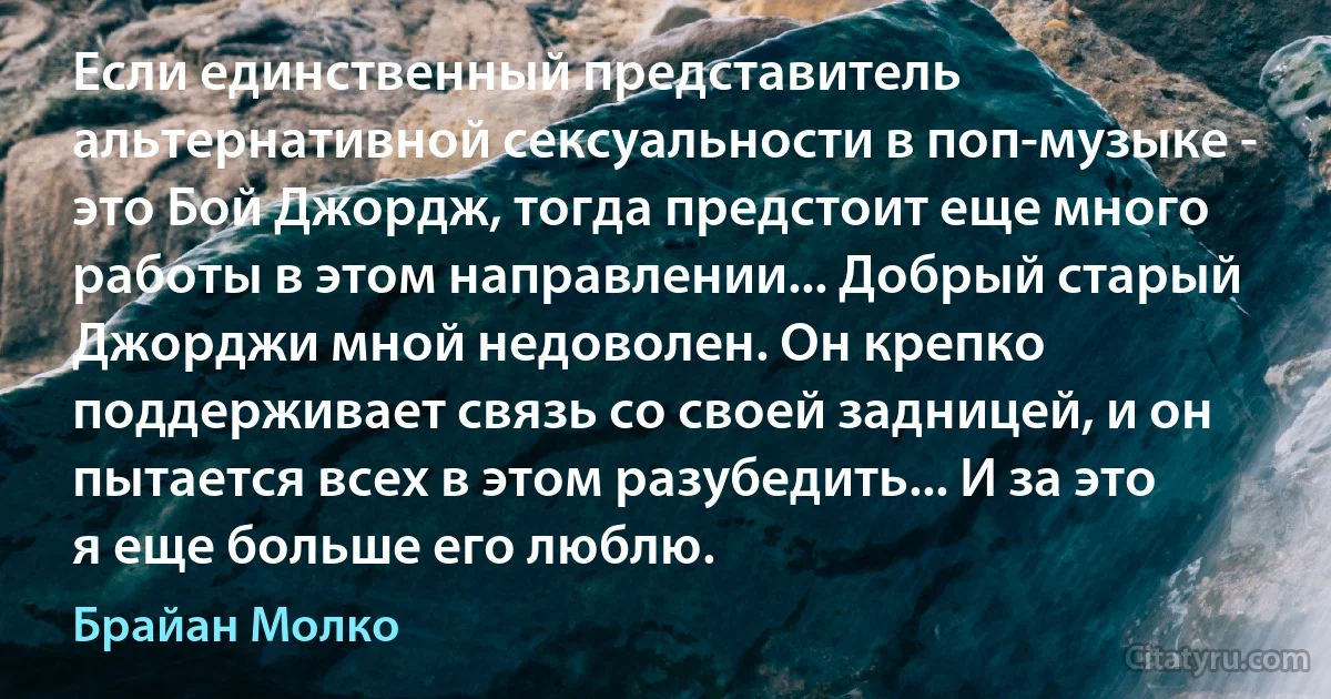 Если единственный представитель альтернативной сексуальности в поп-музыке - это Бой Джордж, тогда предстоит еще много работы в этом направлении... Добрый старый Джорджи мной недоволен. Он крепко поддерживает связь со своей задницей, и он пытается всех в этом разубедить... И за это я еще больше его люблю. (Брайан Молко)