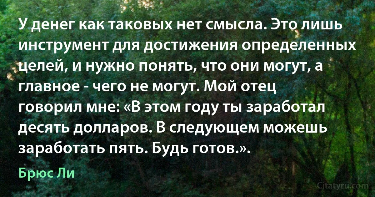 У денег как таковых нет смысла. Это лишь инструмент для достижения определенных целей, и нужно понять, что они могут, а главное - чего не могут. Мой отец говорил мне: «В этом году ты заработал десять долларов. В следующем можешь заработать пять. Будь готов.». (Брюс Ли)