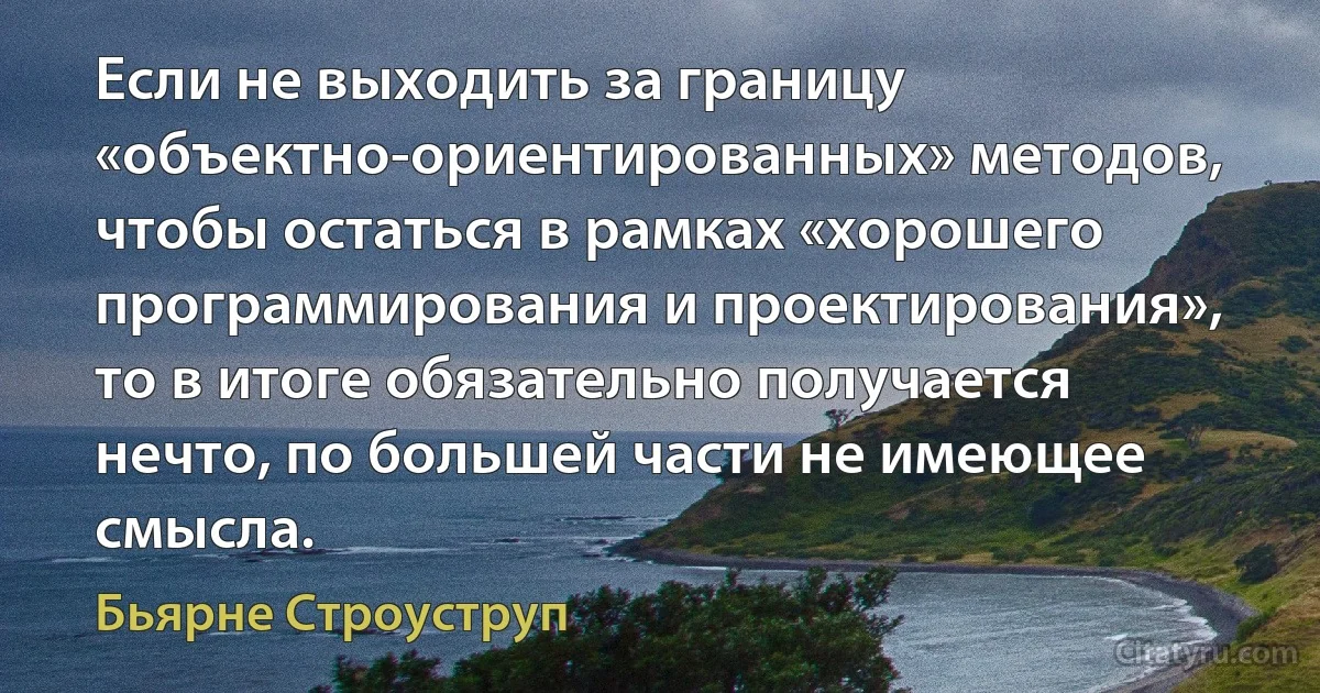 Если не выходить за границу «объектно-ориентированных» методов, чтобы остаться в рамках «хорошего программирования и проектирования», то в итоге обязательно получается нечто, по большей части не имеющее смысла. (Бьярне Строуструп)