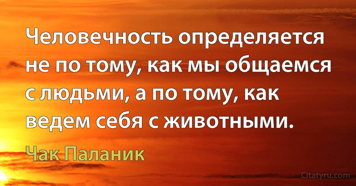 Человечность определяется не по тому, как мы общаемся с людьми, а по тому, как ведем себя с животными. (Чак Паланик)