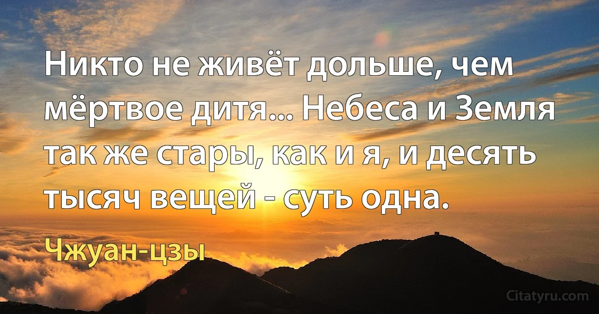 Никто не живёт дольше, чем мёртвое дитя... Небеса и Земля так же стары, как и я, и десять тысяч вещей - суть одна. (Чжуан-цзы)