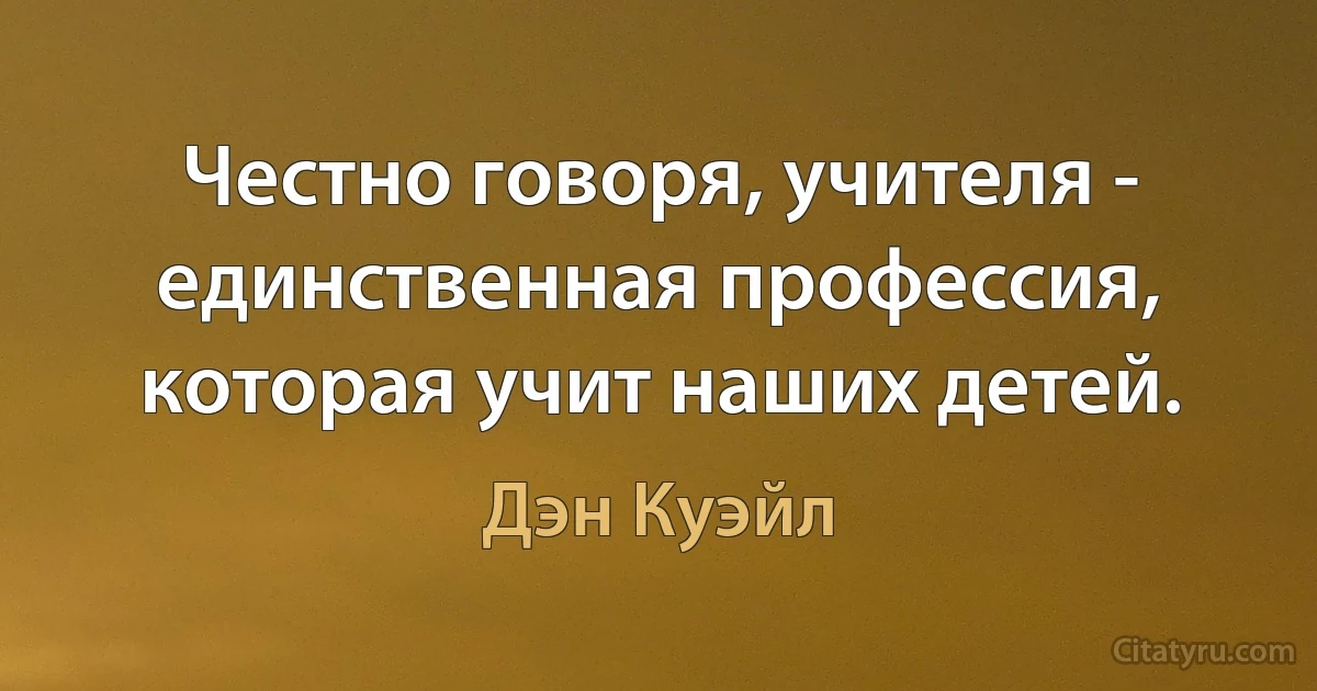 Честно говоря, учителя - единственная профессия, которая учит наших детей. (Дэн Куэйл)