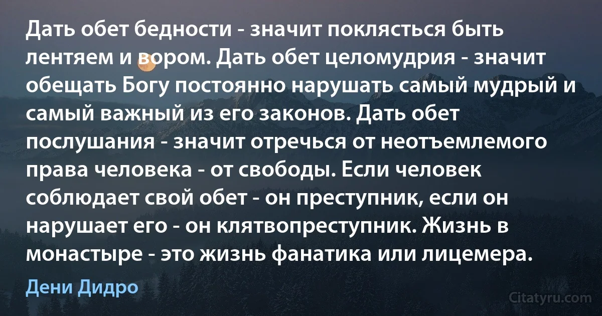 Дать обет бедности - значит поклясться быть лентяем и вором. Дать обет целомудрия - значит обещать Богу постоянно нарушать самый мудрый и самый важный из его законов. Дать обет послушания - значит отречься от неотъемлемого права человека - от свободы. Если человек соблюдает свой обет - он преступник, если он нарушает его - он клятвопреступник. Жизнь в монастыре - это жизнь фанатика или лицемера. (Дени Дидро)