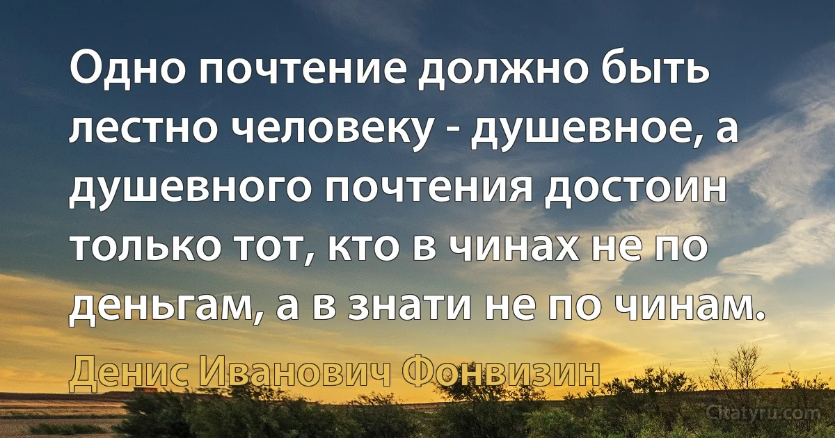 Одно почтение должно быть лестно человеку - душевное, а душевного почтения достоин только тот, кто в чинах не по деньгам, а в знати не по чинам. (Денис Иванович Фонвизин)