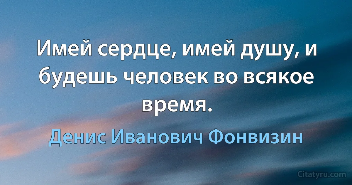 Имей сердце, имей душу, и будешь человек во всякое время. (Денис Иванович Фонвизин)