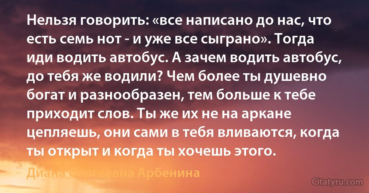 Нельзя говорить: «все написано до нас, что есть семь нот - и уже все сыграно». Тогда иди водить автобус. А зачем водить автобус, до тебя же водили? Чем более ты душевно богат и разнообразен, тем больше к тебе приходит слов. Ты же их не на аркане цепляешь, они сами в тебя вливаются, когда ты открыт и когда ты хочешь этого. (Диана Сергеевна Арбенина)