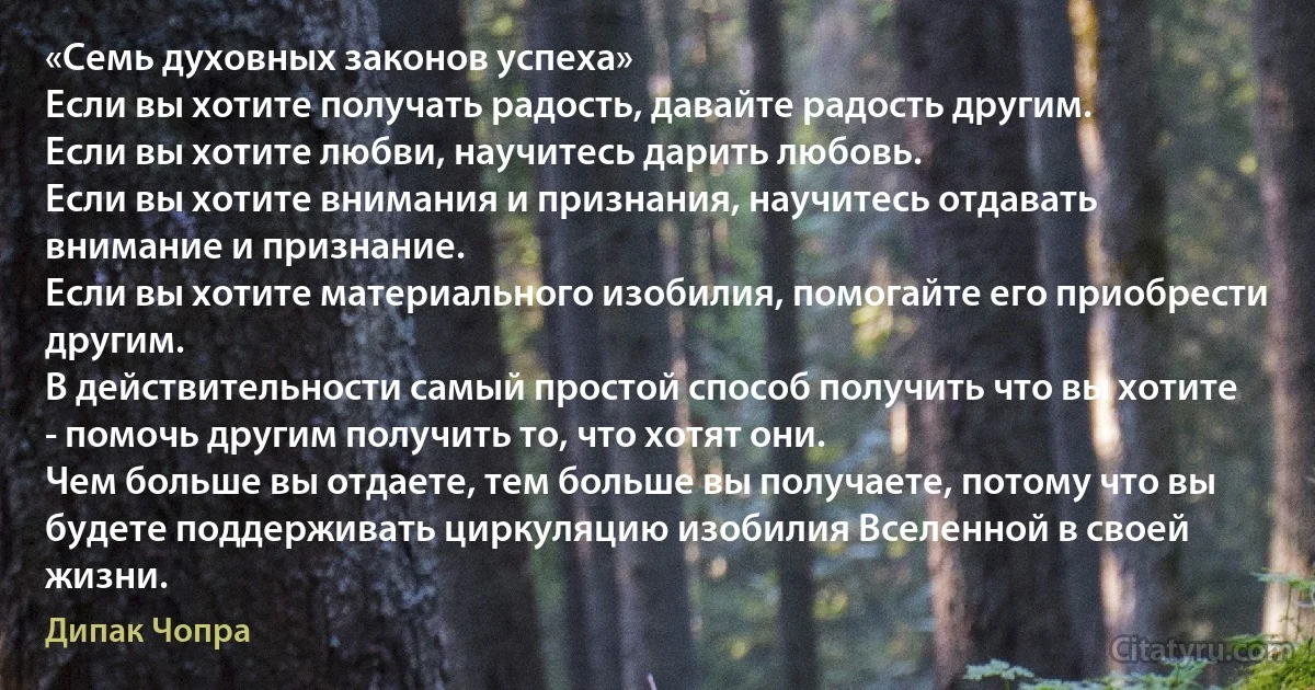 «Семь духовных законов успеха»
Если вы хотите получать радость, давайте радость другим.
Если вы хотите любви, научитесь дарить любовь.
Если вы хотите внимания и признания, научитесь отдавать внимание и признание.
Если вы хотите материального изобилия, помогайте его приобрести другим.
В действительности самый простой способ получить что вы хотите - помочь другим получить то, что хотят они.
Чем больше вы отдаете, тем больше вы получаете, потому что вы будете поддерживать циркуляцию изобилия Вселенной в своей жизни. (Дипак Чопра)