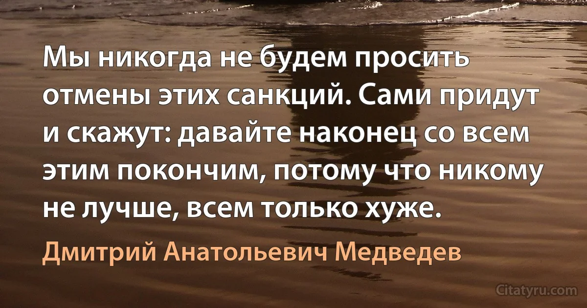 Мы никогда не будем просить отмены этих санкций. Сами придут и скажут: давайте наконец со всем этим покончим, потому что никому не лучше, всем только хуже. (Дмитрий Анатольевич Медведев)