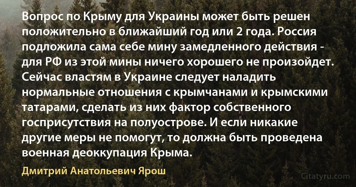 Вопрос по Крыму для Украины может быть решен положительно в ближайший год или 2 года. Россия подложила сама себе мину замедленного действия - для РФ из этой мины ничего хорошего не произойдет. Сейчас властям в Украине следует наладить нормальные отношения с крымчанами и крымскими татарами, сделать из них фактор собственного госприсутствия на полуострове. И если никакие другие меры не помогут, то должна быть проведена военная деоккупация Крыма. (Дмитрий Анатольевич Ярош)