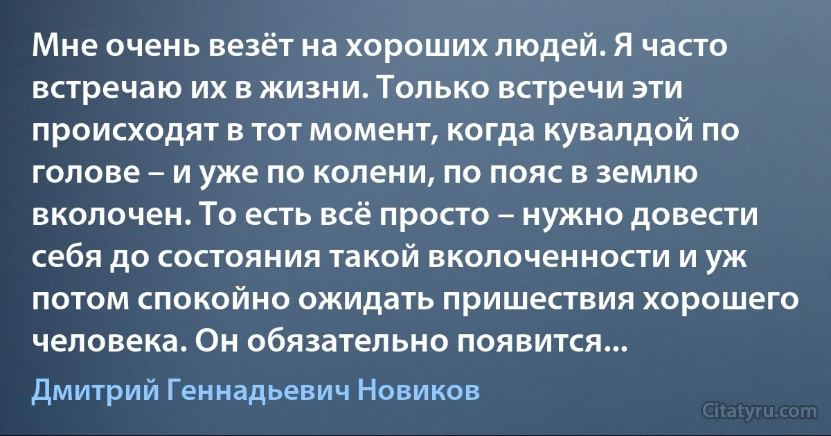 Мне очень везёт на хороших людей. Я часто встречаю их в жизни. Только встречи эти происходят в тот момент, когда кувалдой по голове – и уже по колени, по пояс в землю вколочен. То есть всё просто – нужно довести себя до состояния такой вколоченности и уж потом спокойно ожидать пришествия хорошего человека. Он обязательно появится... (Дмитрий Геннадьевич Новиков)