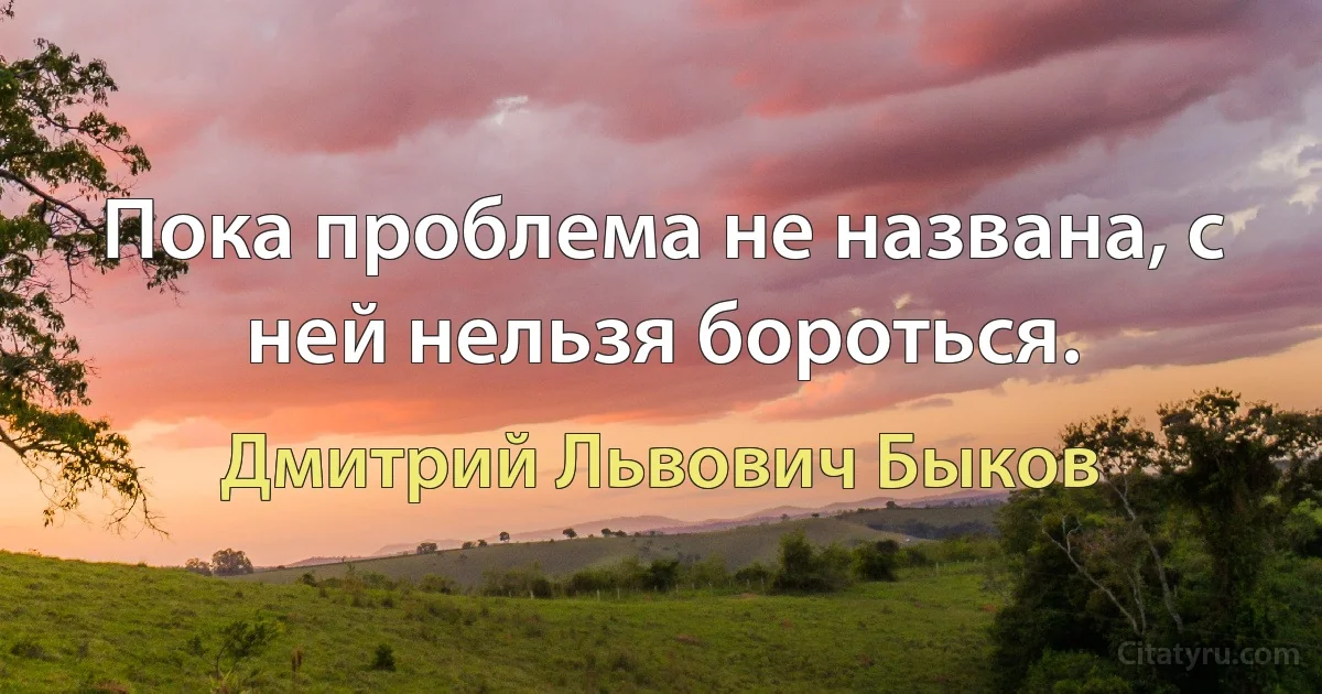 Пока проблема не названа, с ней нельзя бороться. (Дмитрий Львович Быков)