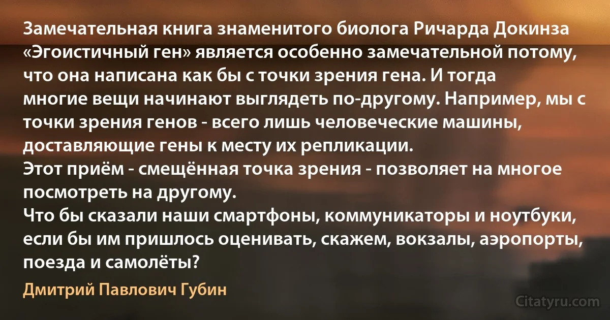 Замечательная книга знаменитого биолога Ричарда Докинза «Эгоистичный ген» является особенно замечательной потому, что она написана как бы с точки зрения гена. И тогда многие вещи начинают выглядеть по-другому. Например, мы с точки зрения генов - всего лишь человеческие машины, доставляющие гены к месту их репликации.
Этот приём - смещённая точка зрения - позволяет на многое посмотреть на другому.
Что бы сказали наши смартфоны, коммуникаторы и ноутбуки, если бы им пришлось оценивать, скажем, вокзалы, аэропорты, поезда и самолёты? (Дмитрий Павлович Губин)