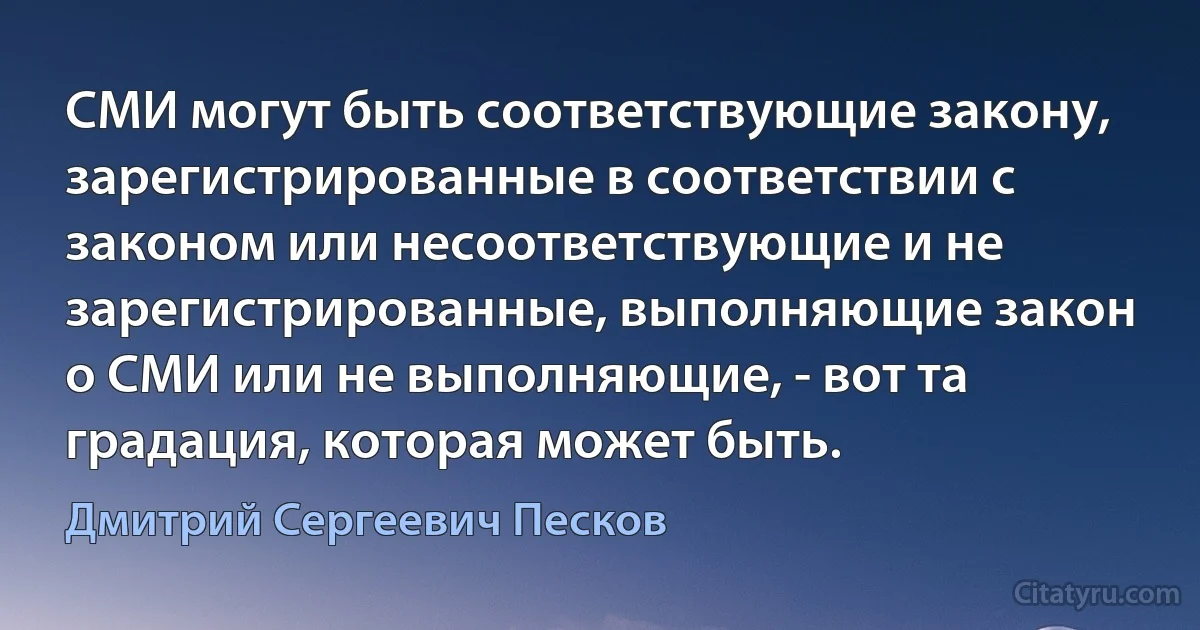 СМИ могут быть соответствующие закону, зарегистрированные в соответствии с законом или несоответствующие и не зарегистрированные, выполняющие закон о СМИ или не выполняющие, - вот та градация, которая может быть. (Дмитрий Сергеевич Песков)