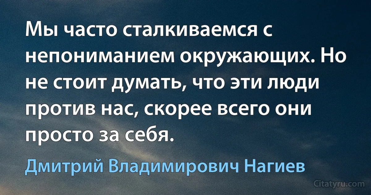 Мы часто сталкиваемся с непониманием окружающих. Но не стоит думать, что эти люди против нас, скорее всего они просто за себя. (Дмитрий Владимирович Нагиев)