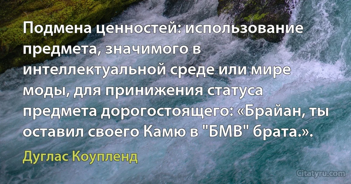 Подмена ценностей: использование предмета, значимого в интеллектуальной среде или мире моды, для принижения статуса предмета дорогостоящего: «Брайан, ты оставил своего Камю в "БМВ" брата.». (Дуглас Коупленд)