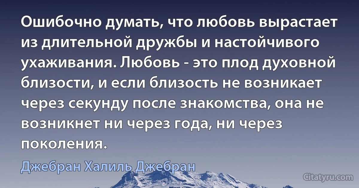 Ошибочно думать, что любовь вырастает из длительной дружбы и настойчивого ухаживания. Любовь - это плод духовной близости, и если близость не возникает через секунду после знакомства, она не возникнет ни через года, ни через поколения. (Джебран Халиль Джебран)