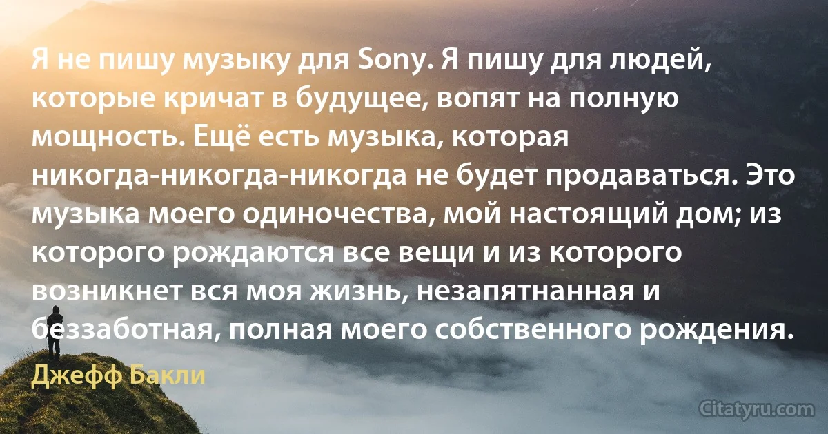 Я не пишу музыку для Sony. Я пишу для людей, которые кричат в будущее, вопят на полную мощность. Ещё есть музыка, которая никогда-никогда-никогда не будет продаваться. Это музыка моего одиночества, мой настоящий дом; из которого рождаются все вещи и из которого возникнет вся моя жизнь, незапятнанная и беззаботная, полная моего собственного рождения. (Джефф Бакли)