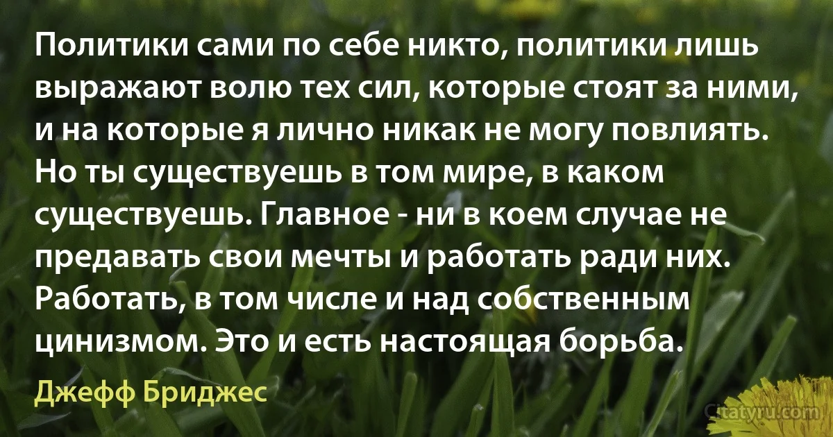 Политики сами по себе никто, политики лишь выражают волю тех сил, которые стоят за ними, и на которые я лично никак не могу повлиять. Но ты существуешь в том мире, в каком существуешь. Главное - ни в коем случае не предавать свои мечты и работать ради них. Работать, в том числе и над собственным цинизмом. Это и есть настоящая борьба. (Джефф Бриджес)